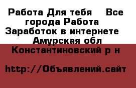 Работа Для тебя  - Все города Работа » Заработок в интернете   . Амурская обл.,Константиновский р-н